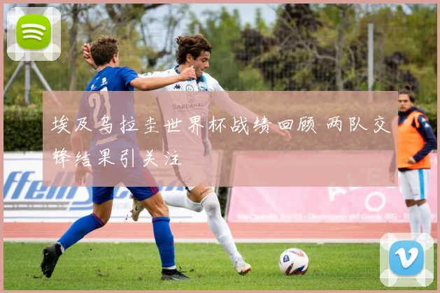 埃及乌拉圭世界杯战绩回顾 两队交锋结果引关注