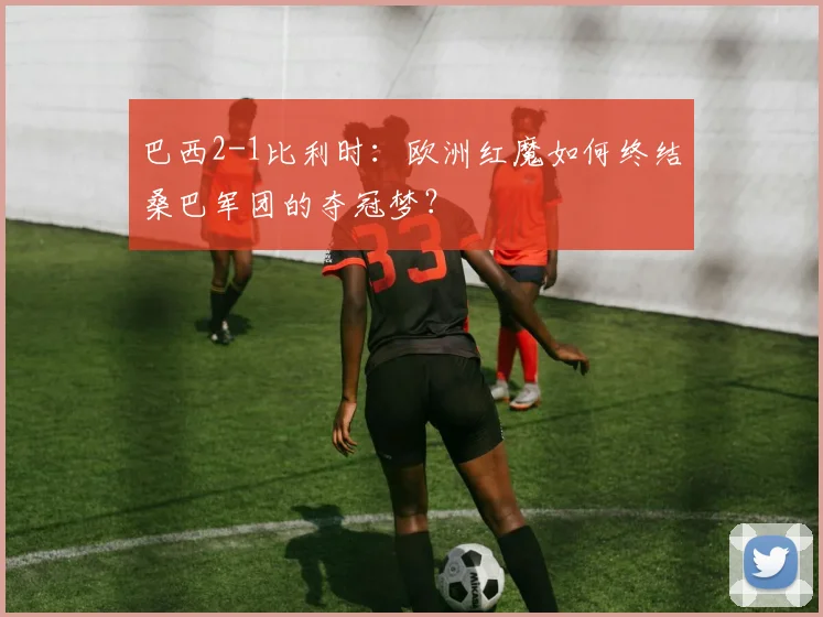巴西2-1比利时：欧洲红魔如何终结桑巴军团的夺冠梦？